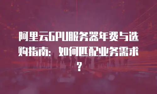阿里云GPU服务器年费与选购指南：如何匹配业务需求？