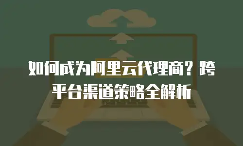 如何成为阿里云代理商？跨平台渠道策略全解析
