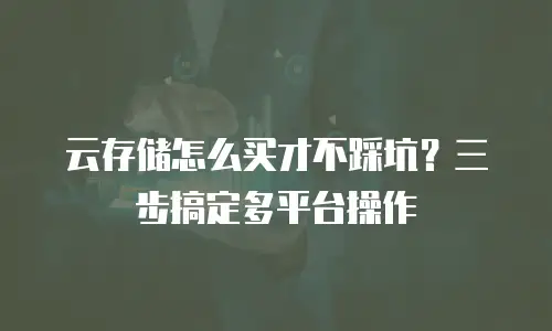 云存储怎么买才不踩坑？三步搞定多平台操作