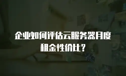 企业如何评估云服务器月度租金性价比？