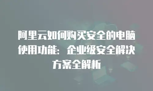 阿里云如何购买安全的电脑使用功能：企业级安全解决方案全解析