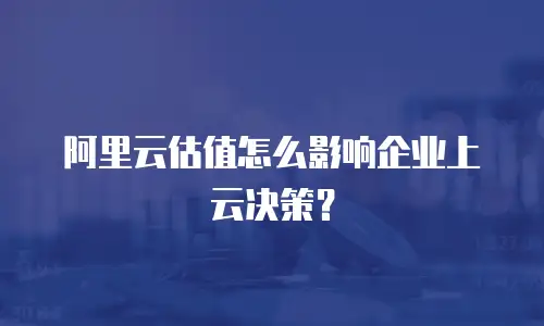 阿里云估值怎么影响企业上云决策？