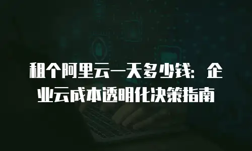 租个阿里云一天多少钱：企业云成本透明化决策指南