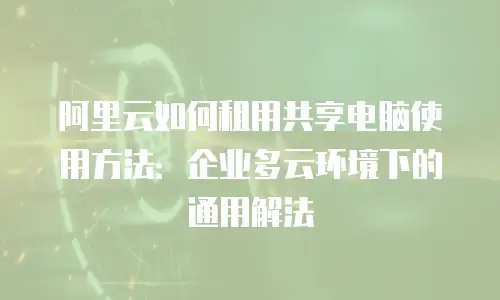 阿里云如何租用共享电脑使用方法：企业多云环境下的通用解法