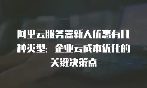 阿里云服务器新人优惠有几种类型：企业云成本优化的关键决策点