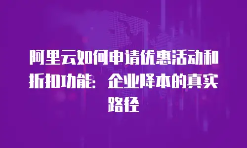 阿里云如何申请优惠活动和折扣功能：企业降本的真实路径