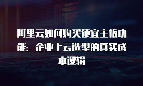 阿里云如何购买便宜主板功能：企业上云选型的真实成本逻辑