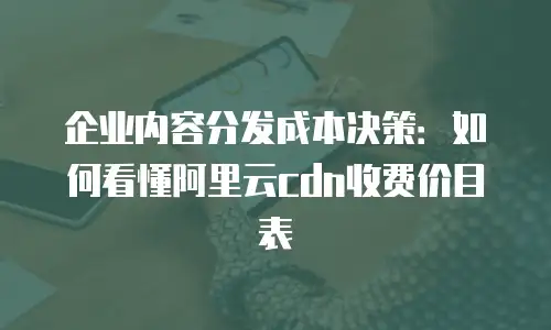 企业内容分发成本决策：如何看懂阿里云cdn收费价目表