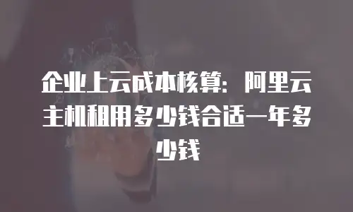企业上云成本核算：阿里云主机租用多少钱合适一年多少钱