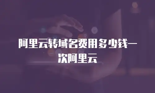 阿里云转域名费用多少钱一次阿里云