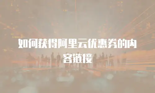 如何获得阿里云优惠券的内容链接