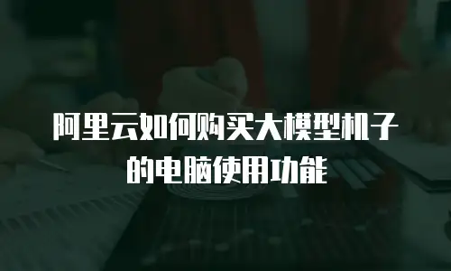 阿里云如何购买大模型机子的电脑使用功能