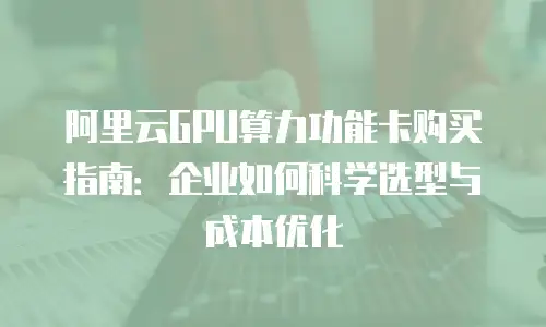 阿里云GPU算力功能卡购买指南：企业如何科学选型与成本优化