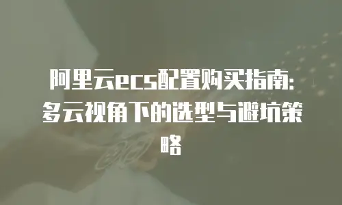 阿里云ecs配置购买指南：多云视角下的选型与避坑策略
