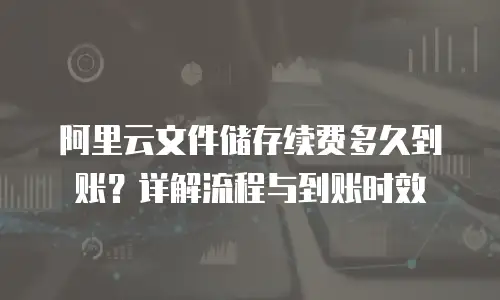 阿里云文件储存续费多久到账？详解流程与到账时效