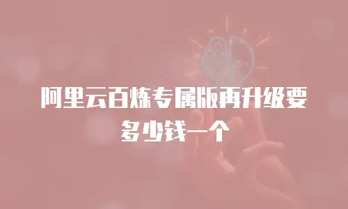 阿里云百炼专属版再升级要多少钱一个