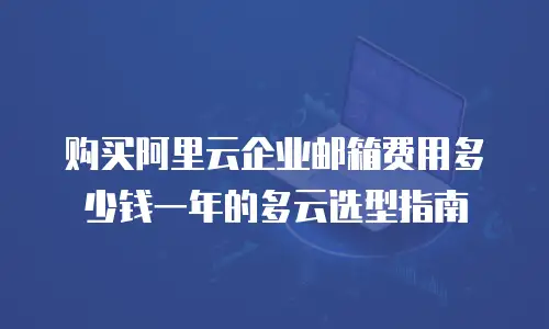 购买阿里云企业邮箱费用多少钱一年的多云选型指南