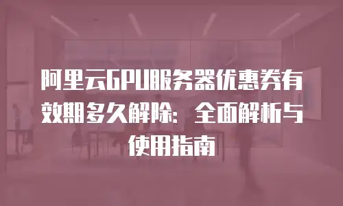 阿里云GPU服务器优惠券有效期多久解除：全面解析与使用指南