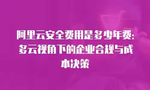 阿里云安全费用是多少年费：多云视角下的企业合规与成本决策