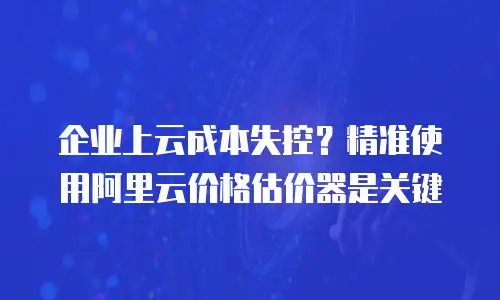 企业上云成本失控？精准使用阿里云价格估价器是关键
