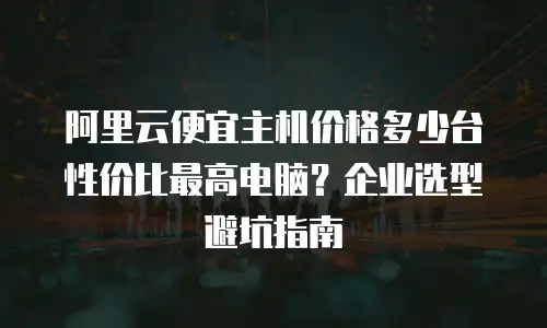 阿里云便宜主机价格多少台性价比最高电脑？企业选型避坑指南