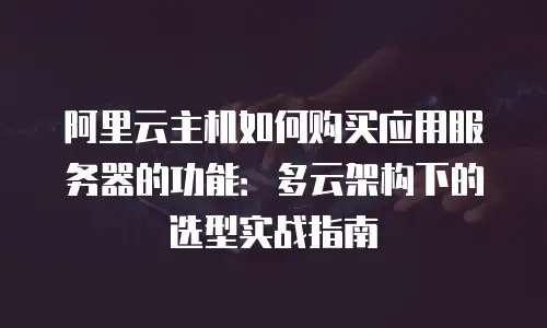 阿里云主机如何购买应用服务器的功能：多云架构下的选型实战指南