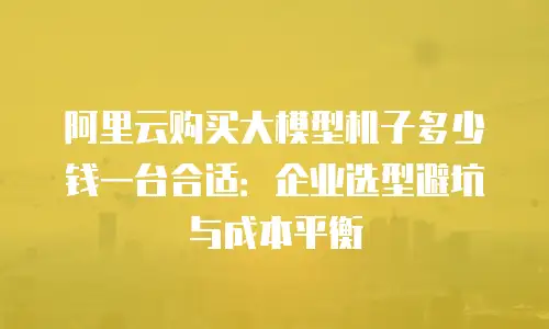 阿里云购买大模型机子多少钱一台合适：企业选型避坑与成本平衡