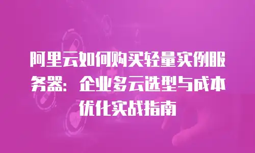 阿里云如何购买轻量实例服务器：企业多云选型与成本优化实战指南