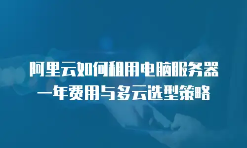 阿里云如何租用电脑服务器一年费用与多云选型策略
