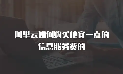 阿里云如何购买便宜一点的信息服务费的