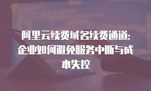阿里云续费域名续费通道：企业如何避免服务中断与成本失控