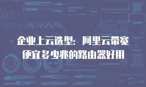 企业上云选型：阿里云带宽便宜多少兆的路由器好用