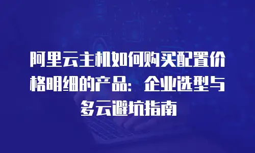阿里云主机如何购买配置价格明细的产品：企业选型与多云避坑指南