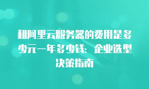 租阿里云服务器的费用是多少元一年多少钱：企业选型决策指南