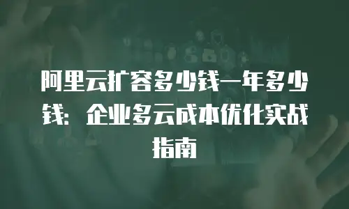 阿里云扩容多少钱一年多少钱：企业多云成本优化实战指南