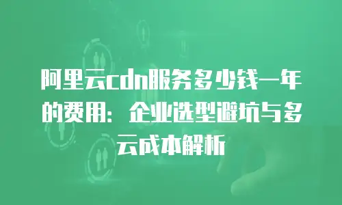 阿里云cdn服务多少钱一年的费用：企业选型避坑与多云成本解析