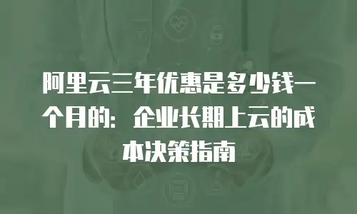 阿里云三年优惠是多少钱一个月的：企业长期上云的成本决策指南