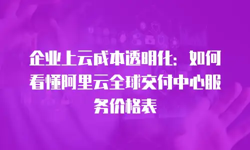 企业上云成本透明化：如何看懂阿里云全球交付中心服务价格表