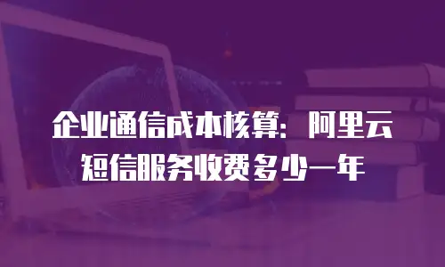 企业通信成本核算：阿里云短信服务收费多少一年
