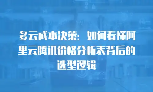 多云成本决策：如何看懂阿里云腾讯价格分析表背后的选型逻辑