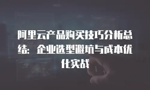 阿里云产品购买技巧分析总结：企业选型避坑与成本优化实战