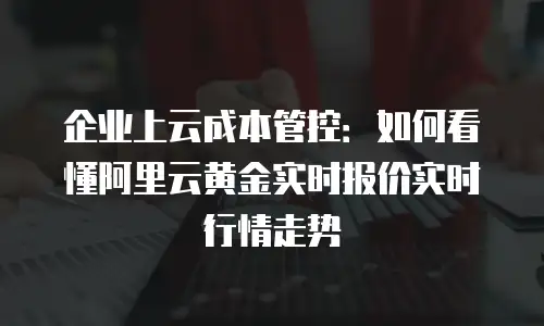 企业上云成本管控：如何看懂阿里云黄金实时报价实时行情走势