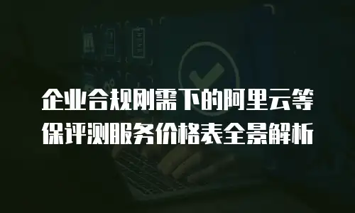 企业合规刚需下的阿里云等保评测服务价格表全景解析