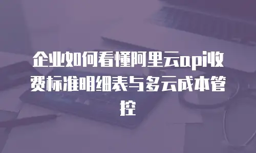 企业如何看懂阿里云api收费标准明细表与多云成本管控