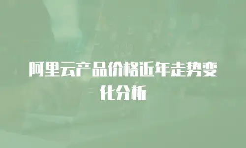 阿里云产品价格近年走势变化分析