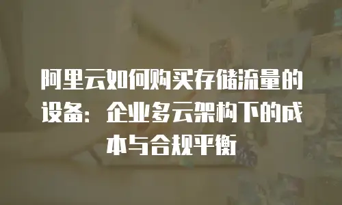 阿里云如何购买存储流量的设备：企业多云架构下的成本与合规平衡