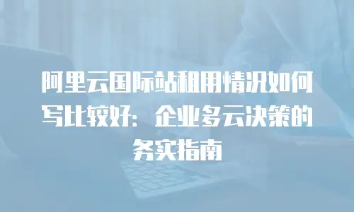 阿里云国际站租用情况如何写比较好：企业多云决策的务实指南