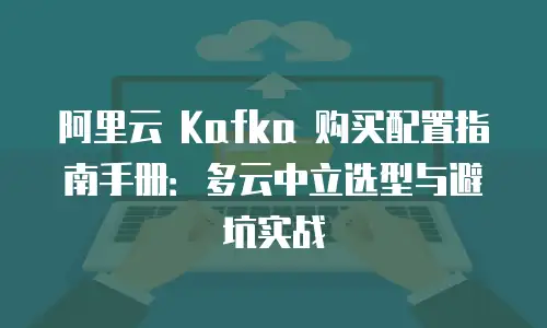 阿里云 Kafka 购买配置指南手册：多云中立选型与避坑实战