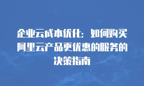 企业云成本优化：如何购买阿里云产品更优惠的服务的决策指南