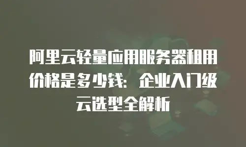阿里云轻量应用服务器租用价格是多少钱：企业入门级云选型全解析
